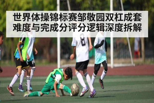 世界体操锦标赛邹敬园双杠成套难度与完成分评分逻辑深度拆解
