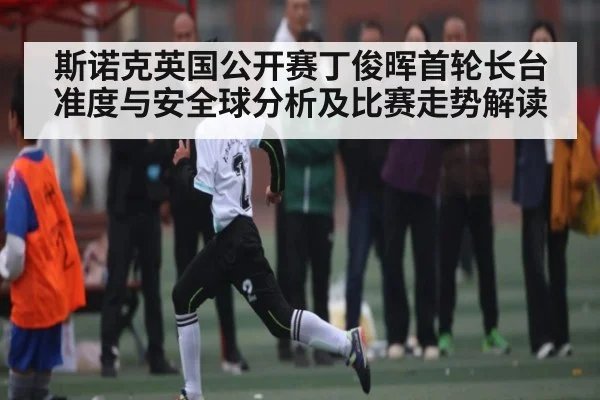 斯诺克英国公开赛丁俊晖首轮长台准度与安全球分析及比赛走势解读