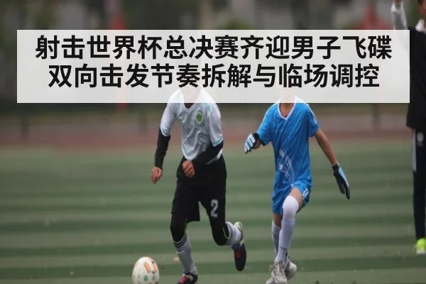 射击世界杯总决赛齐迎男子飞碟双向击发节奏拆解与临场调控