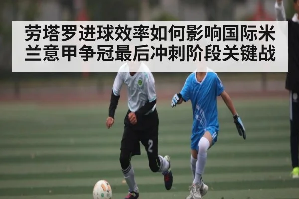 劳塔罗进球效率如何影响国际米兰意甲争冠最后冲刺阶段关键战