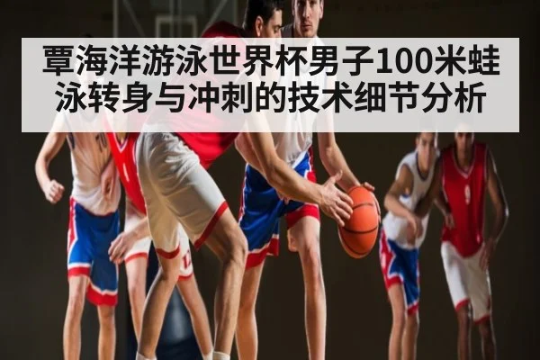 覃海洋游泳世界杯男子100米蛙泳转身与冲刺的技术细节分析
