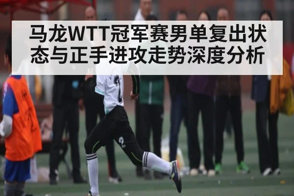 马龙WTT冠军赛男单复出状态与正手进攻走势深度分析