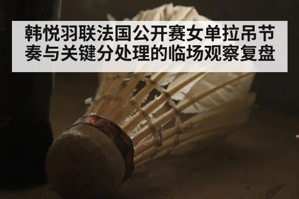 韩悦羽联法国公开赛女单拉吊节奏与关键分处理的临场观察复盘